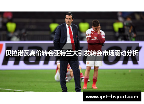 贝拉诺瓦高价转会亚特兰大引发转会市场震动分析