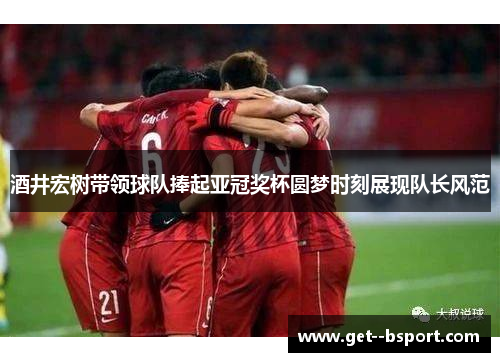 酒井宏树带领球队捧起亚冠奖杯圆梦时刻展现队长风范