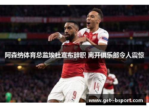 阿森纳体育总监埃杜宣布辞职 离开俱乐部令人震惊