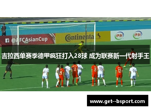 吉拉西单赛季德甲疯狂打入28球 成为联赛新一代射手王