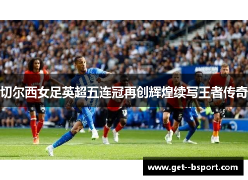 切尔西女足英超五连冠再创辉煌续写王者传奇 切尔西女足英超五连冠再创辉煌续写王者传奇