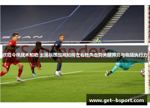 欧冠今夜战术前瞻 主场氛围加成如何左右胜负走势关键博弈与临场执行力